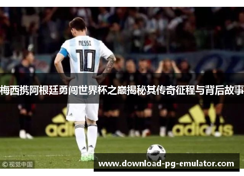 梅西携阿根廷勇闯世界杯之巅揭秘其传奇征程与背后故事