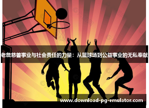 老詹慈善事业与社会责任的力量：从篮球场到公益事业的无私奉献