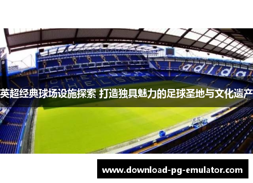 英超经典球场设施探索 打造独具魅力的足球圣地与文化遗产