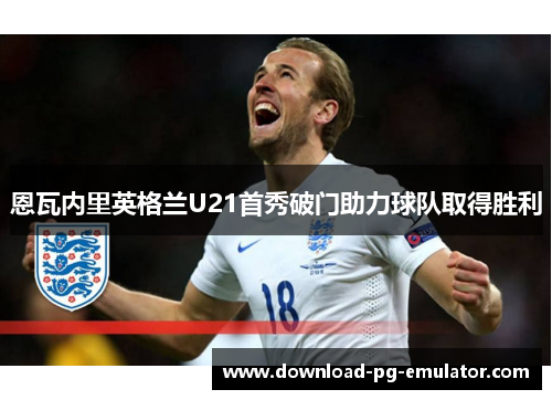恩瓦内里英格兰U21首秀破门助力球队取得胜利