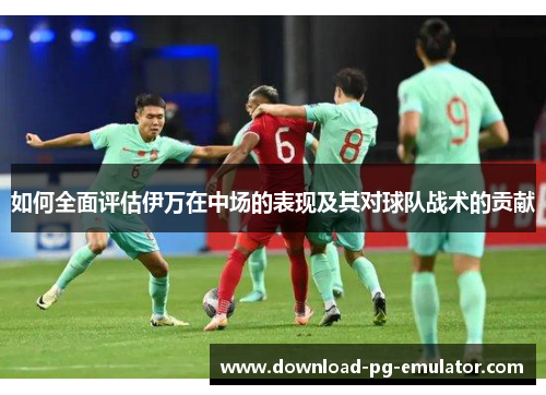 如何全面评估伊万在中场的表现及其对球队战术的贡献