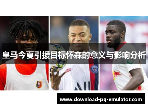 皇马今夏引援目标怀森的意义与影响分析