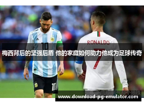 梅西背后的坚强后盾 他的家庭如何助力他成为足球传奇