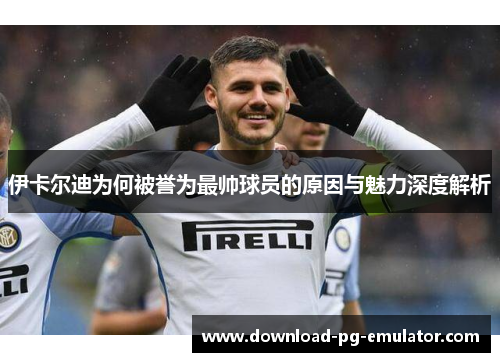 伊卡尔迪为何被誉为最帅球员的原因与魅力深度解析