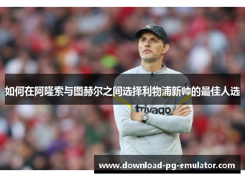 如何在阿隆索与图赫尔之间选择利物浦新帅的最佳人选