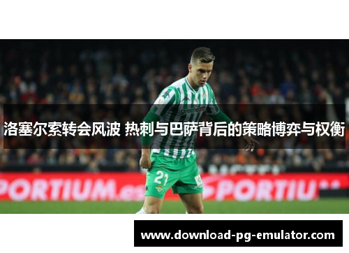 洛塞尔索转会风波 热刺与巴萨背后的策略博弈与权衡