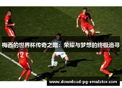 梅西的世界杯传奇之路：荣耀与梦想的终极追寻
