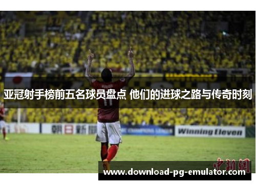 亚冠射手榜前五名球员盘点 他们的进球之路与传奇时刻