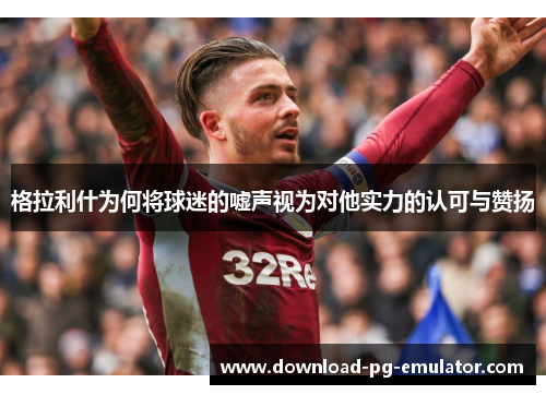 格拉利什为何将球迷的嘘声视为对他实力的认可与赞扬
