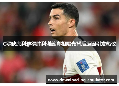 C罗缺席利雅得胜利训练真相曝光背后原因引发热议