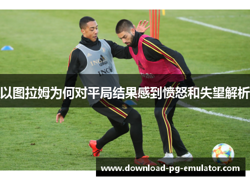 以图拉姆为何对平局结果感到愤怒和失望解析