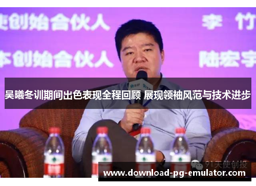 吴曦冬训期间出色表现全程回顾 展现领袖风范与技术进步