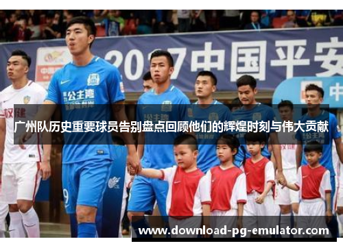 广州队历史重要球员告别盘点回顾他们的辉煌时刻与伟大贡献