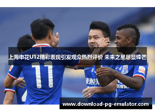 上海申花U12精彩表现引发观众热烈评价 未来之星尽显锋芒