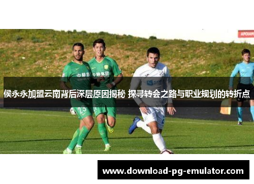 侯永永加盟云南背后深层原因揭秘 探寻转会之路与职业规划的转折点