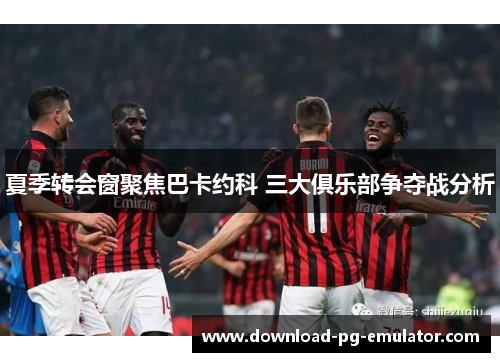 夏季转会窗聚焦巴卡约科 三大俱乐部争夺战分析