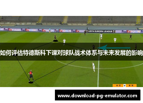 如何评估特德斯科下课对球队战术体系与未来发展的影响
