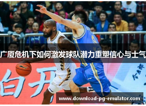 广厦危机下如何激发球队潜力重塑信心与士气