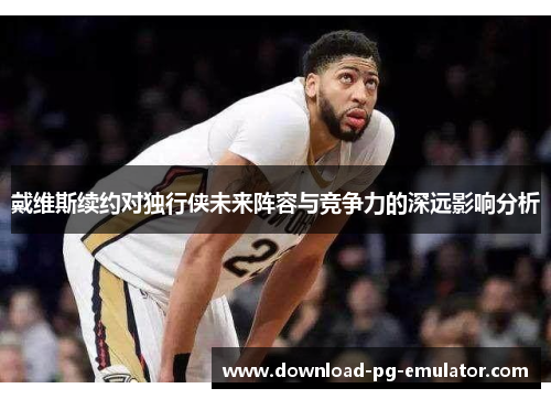戴维斯续约对独行侠未来阵容与竞争力的深远影响分析