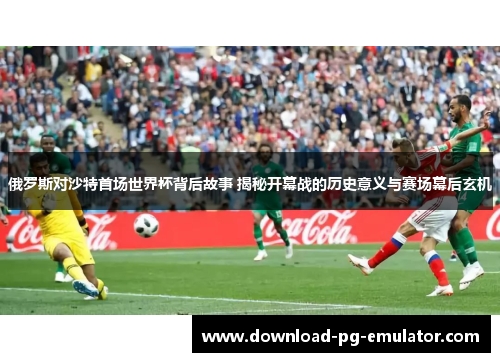 俄罗斯对沙特首场世界杯背后故事 揭秘开幕战的历史意义与赛场幕后玄机