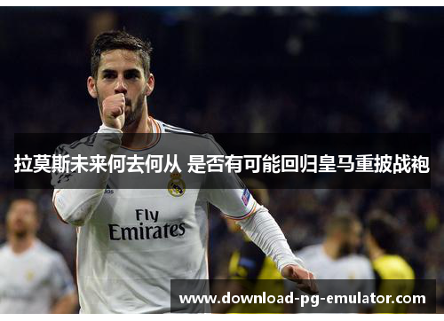 拉莫斯未来何去何从 是否有可能回归皇马重披战袍