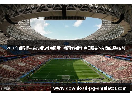 2018年世界杯决赛时间与地点回顾：俄罗斯莫斯科卢日尼基体育场的辉煌时刻