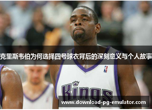 克里斯韦伯为何选择四号球衣背后的深刻意义与个人故事