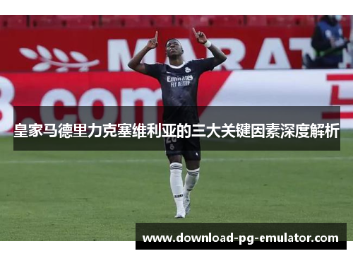 皇家马德里力克塞维利亚的三大关键因素深度解析