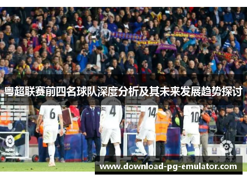 粤超联赛前四名球队深度分析及其未来发展趋势探讨
