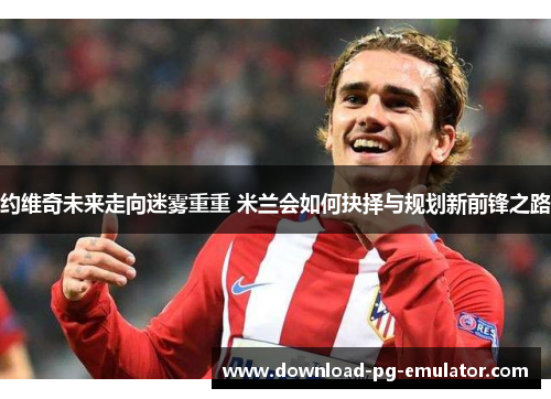 约维奇未来走向迷雾重重 米兰会如何抉择与规划新前锋之路