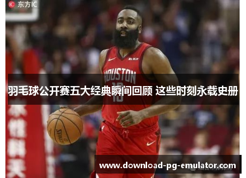 羽毛球公开赛五大经典瞬间回顾 这些时刻永载史册