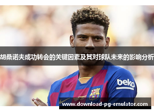 胡桑诺夫成功转会的关键因素及其对球队未来的影响分析
