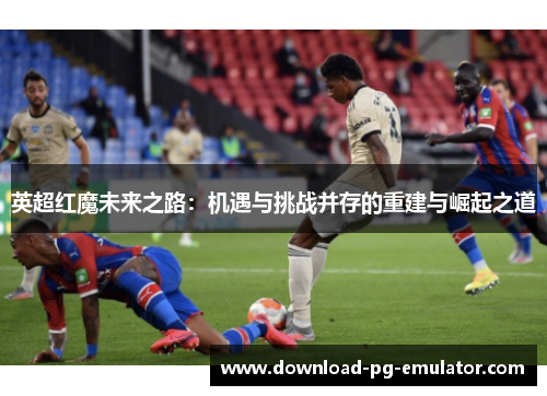 英超红魔未来之路：机遇与挑战并存的重建与崛起之道