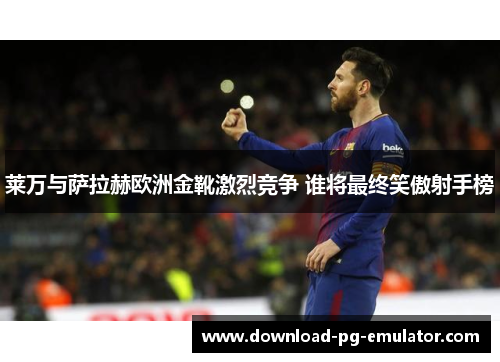 莱万与萨拉赫欧洲金靴激烈竞争 谁将最终笑傲射手榜
