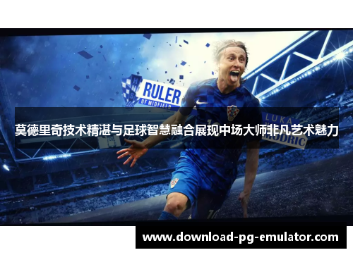 莫德里奇技术精湛与足球智慧融合展现中场大师非凡艺术魅力