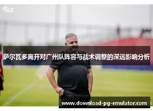 萨尔瓦多离开对广州队阵容与战术调整的深远影响分析