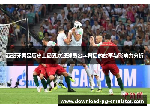 西班牙男足历史上最受欢迎球员名字背后的故事与影响力分析