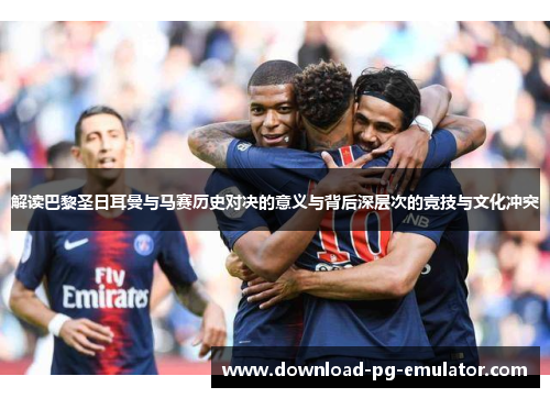 解读巴黎圣日耳曼与马赛历史对决的意义与背后深层次的竞技与文化冲突