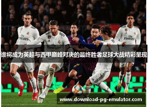 谁将成为英超与西甲巅峰对决的最终胜者足球大战精彩呈现 谁将成为英超与西甲巅峰对决的最终胜者足球大战精彩呈现