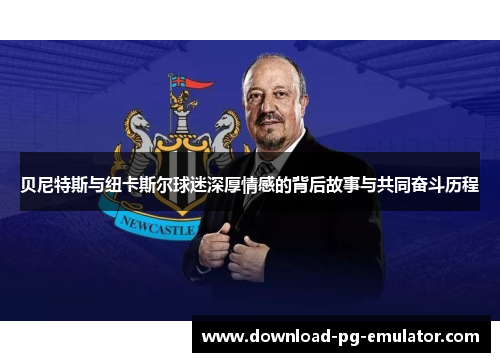 贝尼特斯与纽卡斯尔球迷深厚情感的背后故事与共同奋斗历程