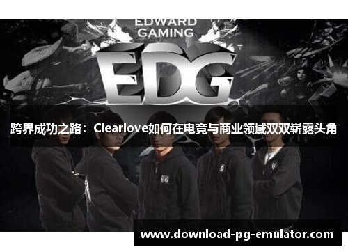 跨界成功之路:Clearlove如何在电竞与商业领域双双崭露头角 跨界成功之路:Clearlove如何在电竞与商业领域双双崭露头角