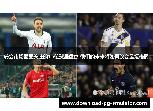 转会市场最受关注的15位球星盘点 他们的未来将如何改变足坛格局 转会市场最受关注的15位球星盘点 他们的未来将如何改变足坛格局