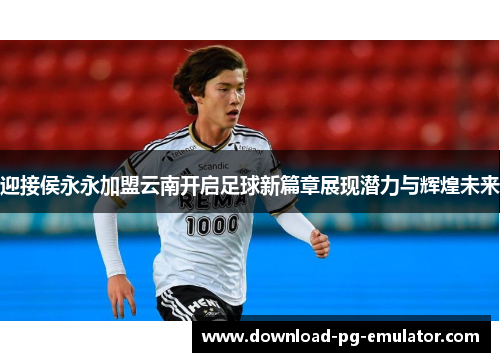 迎接侯永永加盟云南开启足球新篇章展现潜力与辉煌未来 迎接侯永永加盟云南开启足球新篇章展现潜力与辉煌未来