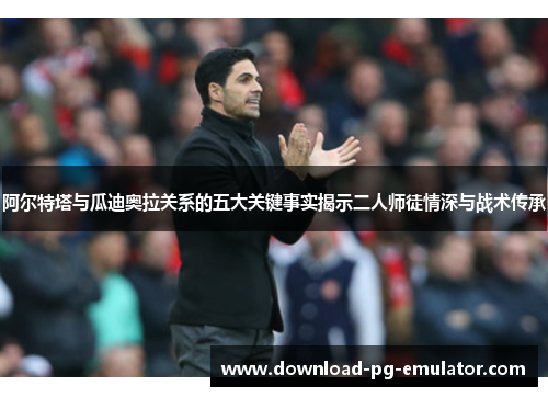 阿尔特塔与瓜迪奥拉关系的五大关键事实揭示二人师徒情深与战术传承 阿尔特塔与瓜迪奥拉关系的五大关键事实揭示二人师徒情深与战术传承