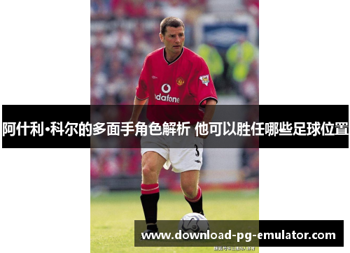 阿什利·科尔的多面手角色解析 他可以胜任哪些足球位置 阿什利·科尔的多面手角色解析 他可以胜任哪些足球位置