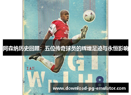 阿森纳历史回顾：五位传奇球员的辉煌足迹与永恒影响