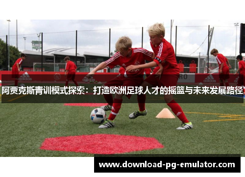 阿贾克斯青训模式探索:打造欧洲足球人才的摇篮与未来发展路径 阿贾克斯青训模式探索:打造欧洲足球人才的摇篮与未来发展路径
