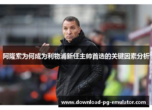 阿隆索为何成为利物浦新任主帅首选的关键因素分析 阿隆索为何成为利物浦新任主帅首选的关键因素分析