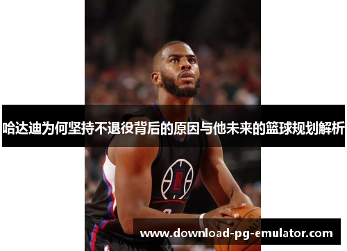 哈达迪为何坚持不退役背后的原因与他未来的篮球规划解析 哈达迪为何坚持不退役背后的原因与他未来的篮球规划解析