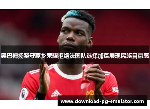 奥巴梅扬坚守家乡荣耀拒绝法国队选择加蓬展现民族自豪感